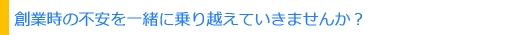 創業時の不安を一緒に乗り越えて行きませんか？