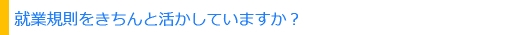 就業規則を活かしていますか？